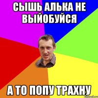 сышь алька не выйобуйся а то попу трахну