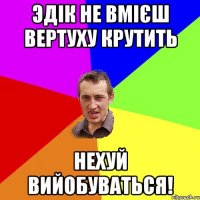 эдік не вмієш вертуху крутить нехуй вийобуваться!