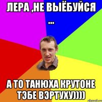 Лера ,не выёбуйся ... а то Танюха крутоне тэбе вэртуху))))