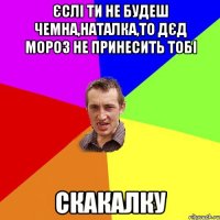 Єслі ти не будеш чемна,Наталка,То Дєд Мороз не принесить тобі Скакалку