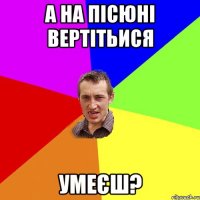 А на пісюні вертітьися умеєш?