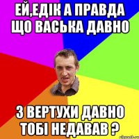 Ей,Едік а правда що Васька давно З вертухи давно тобі недавав ?