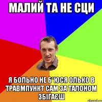 малий та не сци я больно не б*юся олько в травмпункт сам за талоном збігаєш