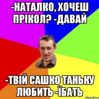 -Наталко, хочеш прікол? -давай -твій сашко таньку любить -їбать