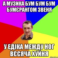 а музика бум бум бум бумєрангом звеня у Едіка между ног вєсяча хуйня