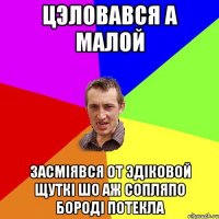 Цэловався а малой Засмiявся от Эдiковой щуткi шо аж сопляпо бородi потекла