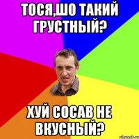 Тося,шо такий грустный? хуй сосав не вкусный?