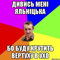 Дивись мені яльніцька бо буду крутить вертуху в ухо