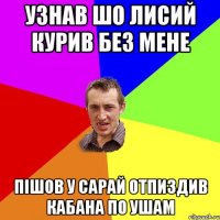 Узнав шо лисий курив без мене пішов у сарай отпиздив кабана по ушам