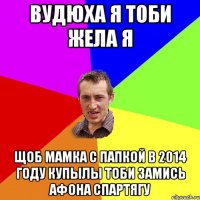 вудюха я тоби жела я щоб мамка с папкой в 2014 году купылы тоби замись афона спартягу