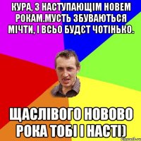 Кура, з наступающім новем рокам.Мусть збуваються мічти, і всьо будєт чотінько. Щаслівого новово рока тобі і Насті)