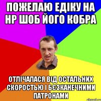 пожелаю едіку на НР шоб його кобра отлічалася від остальних скоростью і бєзканечними патронами