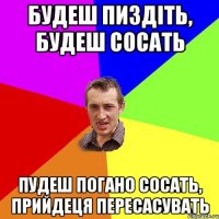 Будеш пиздіть, будеш сосать пудеш погано сосать, прийдеця пересасувать