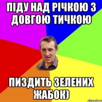 піду над річкою з довгою тичкою пиздить зелених жабок)