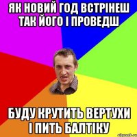 як новий год встрінеш так його і проведш буду крутить вертухи і пить балтіку