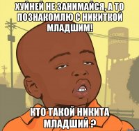 Хуйней не занимайся, а то познакомлю с Никиткой младшим! кто такой Никита младший ?