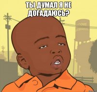 ты думал я не догадаюсь? 