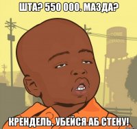 Шта? 550 000. Мазда? Крендель. Убейся аб стену!