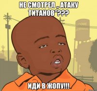 НЕ СМОТРЕЛ ,, АТАКУ ТИТАНОВ"??? ИДИ В ЖОПУ!!!