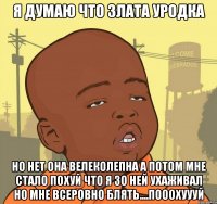 я думаю что злата уродка но нет она велеколепна а потом мне стало похуй что я зо ней ухаживал но мне всеровно блять....пооохуууй