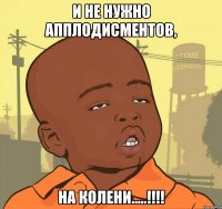 И не нужно апплодисментов, на колени.....!!!!