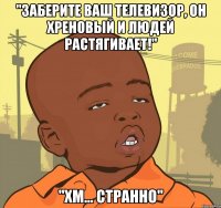 "заберите ваш телевизор, он хреновый и людей растягивает!" "хм... странно"