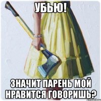 УБЬЮ! ЗНАЧИТ ПАРЕНЬ МОЙ НРАВИТСЯ ГОВОРИШЬ?