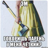 Эм Говоришь парень у меня чёткий?