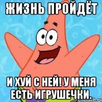 жизнь пройдёт и хуй с ней! у меня есть игрушечки.