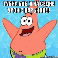 Губка боб, у на седне урок с варькой!!! 