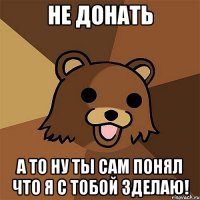 Не донать А то ну ты сам понял что я с тобой зделаю!