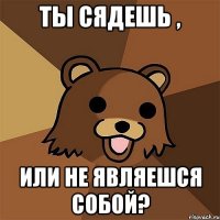 ты сядешь , или не являешся собой?