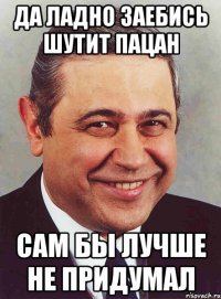 да ладно заебись шутит пацан сам бы лучше не придумал