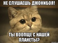 Не слушаешь джонибоя! Ты воопще с нашей планеты?