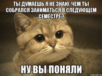 Ты думаешь я не знаю, чем ты собрался заниматься в следующем семестре? ну вы поняли