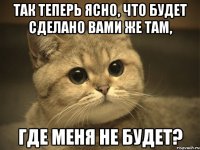 так теперь ясно, что будет сделано вами же там, где меня не будет?