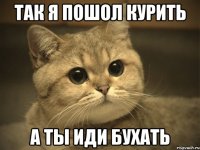 Так я пошол курить а ты иди Бухать