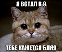 я встал в 9 тебе кажется бля9