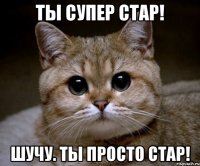 Ты супер стар! Шучу. Ты просто стар!