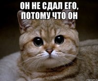 Он не сдал его, потому что он 