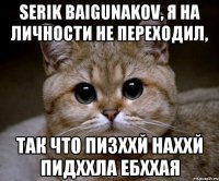 Serik Baigunakov, я на личности не переходил, так что пи3ххй наххй пидххла ебххая