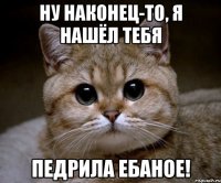 ну наконец-то, я нашёл тебя педрила ебаное!