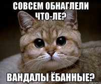 СОВСЕМ ОБНАГЛЕЛИ ЧТО-ЛЕ? ВАНДАЛЫ ЁБАННЫЕ?