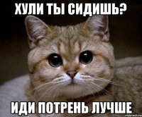 хули ты сидишь? иди потрень лучше