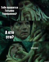 Тебе нравится Татьяна Терешкова? А кто это? ..........