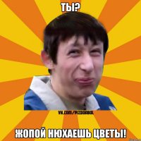 ты? жопой нюхаешь цветы!