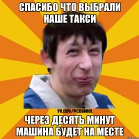 Спасибо что выбрали наше такси ЧЕРЕЗ ДЕСЯТЬ МИНУТ МАШИНА БУДЕТ НА МЕСТЕ