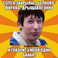 Серега закрывает белково- жирово- дрыщавое окно и говорит у меня один банан!