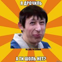 я дрочиль а ти шоль нет?