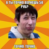 А ты точно вернешь 50 руб? Точно, точно